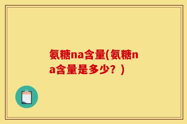 氨糖na含量(氨糖na含量是多少？)