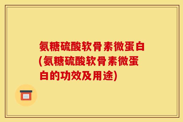 氨糖硫酸软骨素微蛋白(氨糖硫酸软骨素微蛋白的功效及用途)