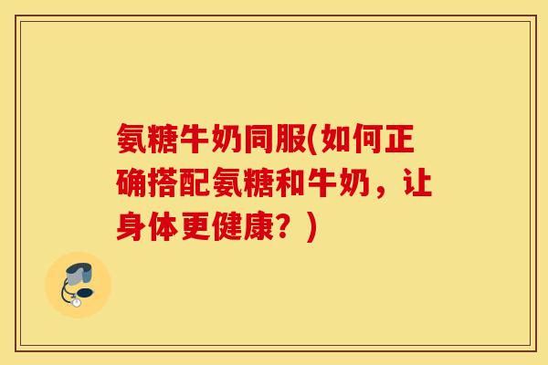 氨糖牛奶同服(如何正确搭配氨糖和牛奶，让身体更健康？)