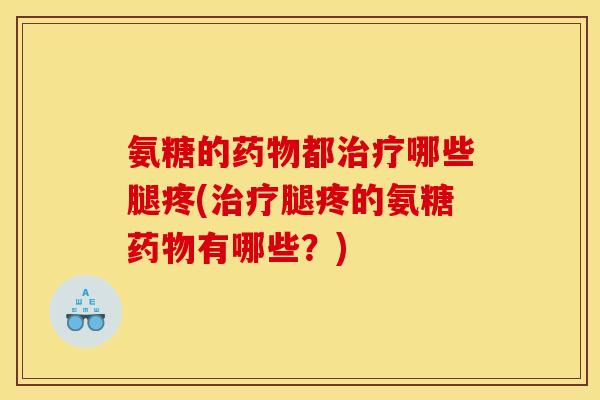 氨糖的药物都治疗哪些腿疼(治疗腿疼的氨糖药物有哪些？)