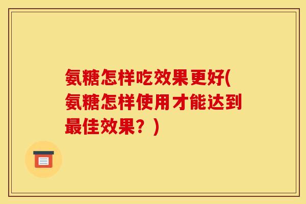 氨糖怎样吃效果更好(氨糖怎样使用才能达到最佳效果？)