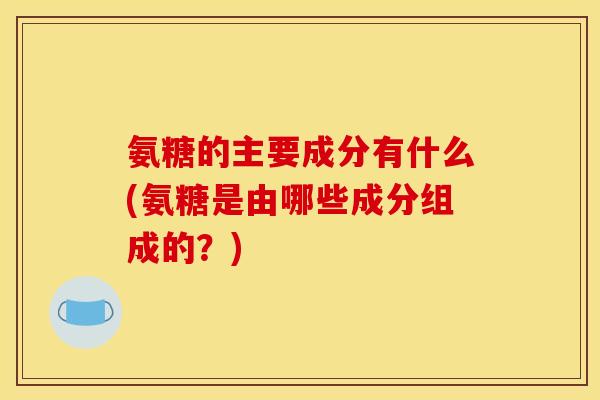 氨糖的主要成分有什么(氨糖是由哪些成分组成的？)