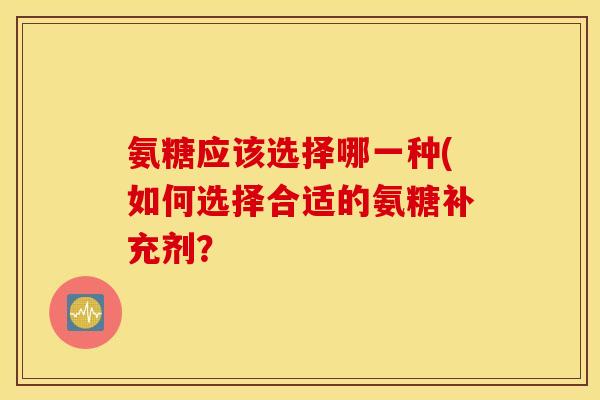 氨糖应该选择哪一种(如何选择合适的氨糖补充剂？