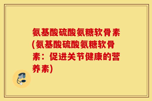 氨基酸硫酸氨糖软骨素(氨基酸硫酸氨糖软骨素：促进关节健康的营养素)