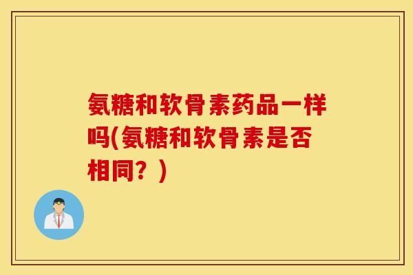 氨糖和软骨素药品一样吗(氨糖和软骨素是否相同？)
