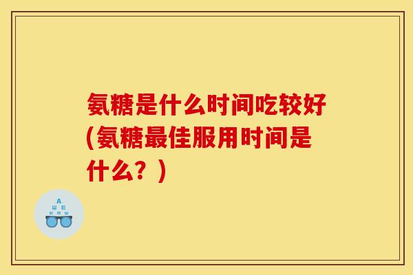 氨糖是什么时间吃较好(氨糖最佳服用时间是什么？)