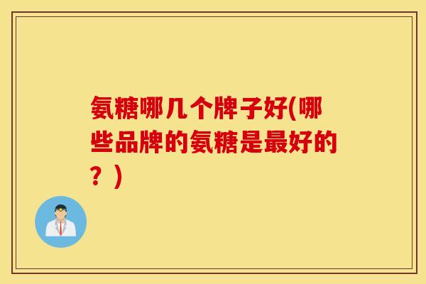 氨糖哪几个牌子好(哪些品牌的氨糖是最好的？)