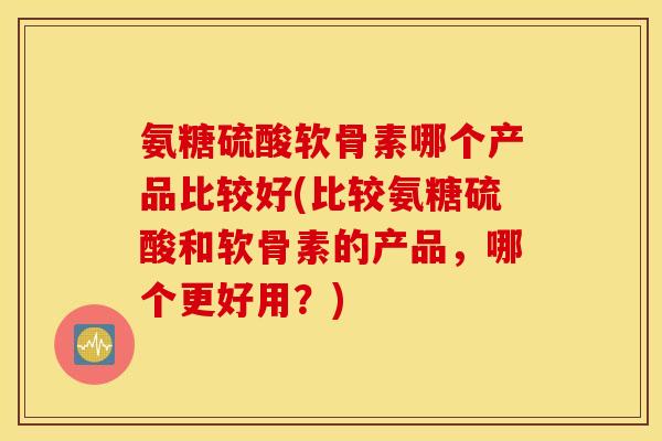 氨糖硫酸软骨素哪个产品比较好(比较氨糖硫酸和软骨素的产品,哪个更好用?) 氨糖硫酸软骨素哪个产品比较好(比较氨糖硫酸和软骨素的产品,哪个更好用?)