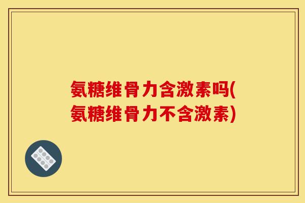 氨糖维骨力含激素吗(氨糖维骨力不含激素) 氨糖维骨力含激素吗(氨糖维骨力不含激素)