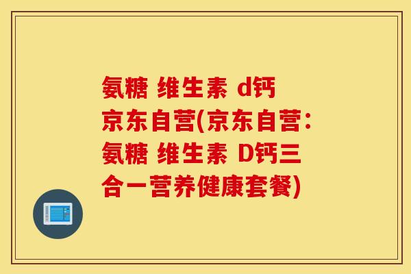 氨糖 维生素 d钙 京东自营(京东自营：氨糖 维生素 D钙三合一营养健康套餐)