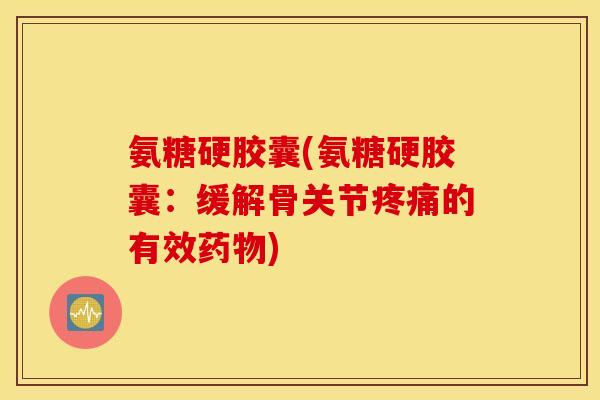 氨糖硬胶囊(氨糖硬胶囊：缓解骨关节疼痛的有效药物)