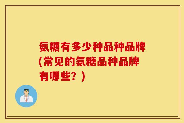 氨糖有多少种品种品牌(常见的氨糖品种品牌有哪些?) 氨糖有多少种品种品牌(常见的氨糖品种品牌有哪些?)