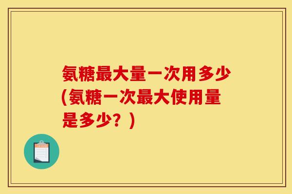 氨糖最大量一次用多少(氨糖一次最大使用量是多少？)