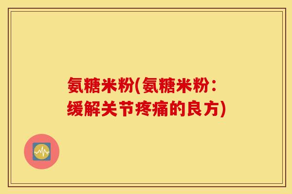 氨糖米粉(氨糖米粉：缓解关节疼痛的良方)