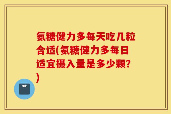 氨糖健力多每天吃几粒合适(氨糖健力多每日适宜摄入量是多少颗？)