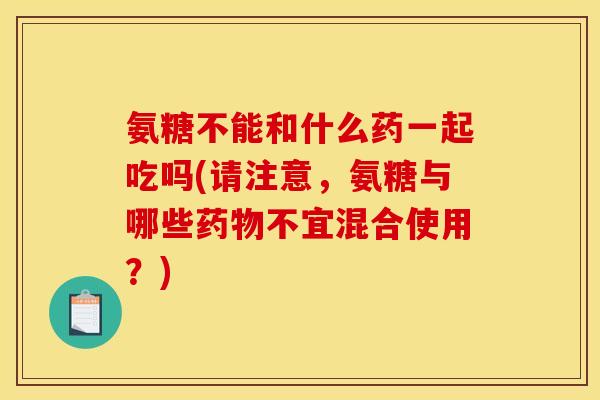 氨糖不能和什么药一起吃吗(请注意，氨糖与哪些药物不宜混合使用？)