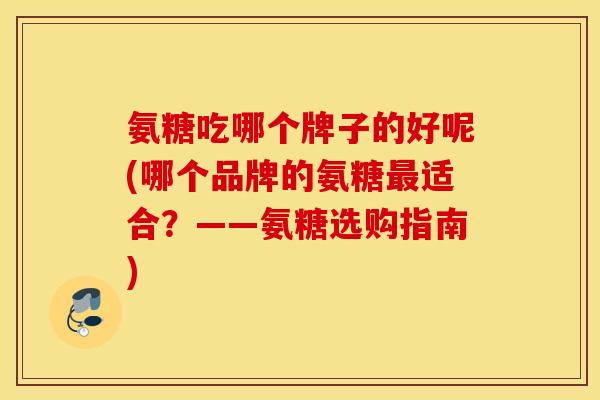 氨糖吃哪个牌子的好呢(哪个品牌的氨糖最适合？——氨糖选购指南)