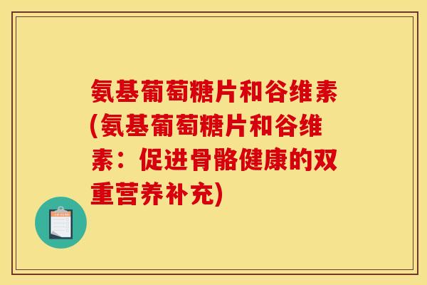氨基葡萄糖片和谷维素(氨基葡萄糖片和谷维素：促进骨骼健康的双重营养补充)