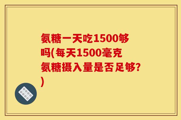氨糖一天吃1500够吗(每天1500毫克氨糖摄入量是否足够?) 氨糖一天吃1500够吗(每天1500毫克氨糖摄入量是否足够?)