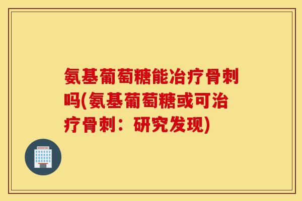 氨基葡萄糖能冶疗骨刺吗(氨基葡萄糖或可治疗骨刺：研究发现)