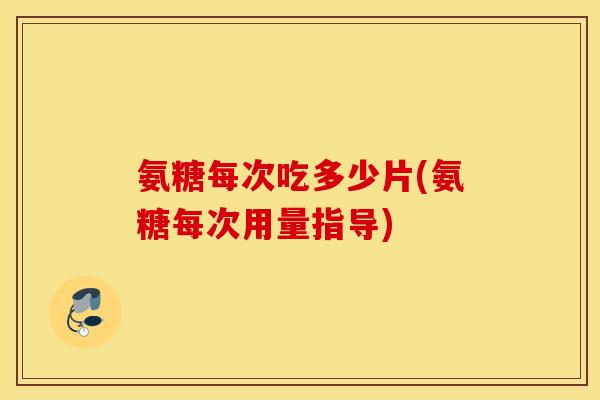 氨糖每次吃多少片(氨糖每次用量指导)