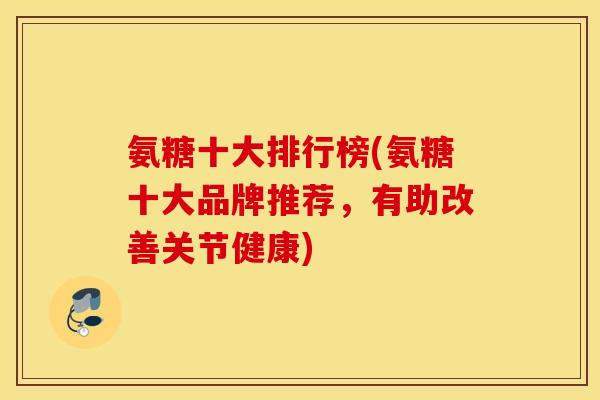 氨糖十大排行榜(氨糖十大品牌推荐，有助改善关节健康)