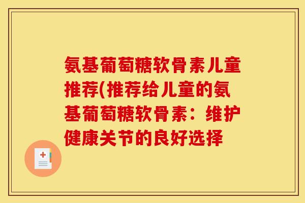 氨基葡萄糖软骨素儿童推荐(推荐给儿童的氨基葡萄糖软骨素：维护健康关节的良好选择
