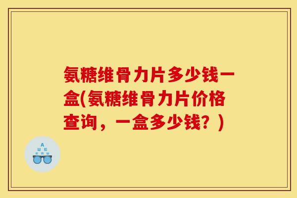 氨糖维骨力片多少钱一盒(氨糖维骨力片价格查询，一盒多少钱？)
