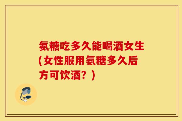 氨糖吃多久能喝酒女生(女性服用氨糖多久后方可饮酒？)