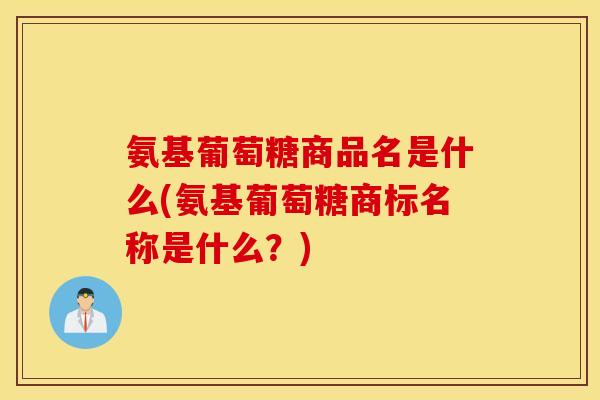 氨基葡萄糖商品名是什么(氨基葡萄糖商标名称是什么？)