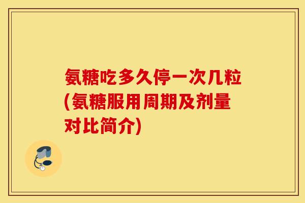 氨糖吃多久停一次几粒(氨糖服用周期及剂量对比简介)
