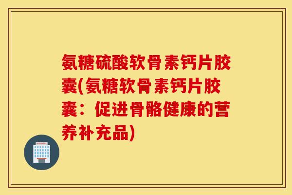 氨糖硫酸软骨素钙片胶囊(氨糖软骨素钙片胶囊：促进骨骼健康的营养补充品)