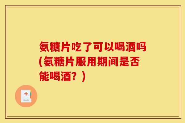 氨糖片吃了可以喝酒吗(氨糖片服用期间是否能喝酒？)