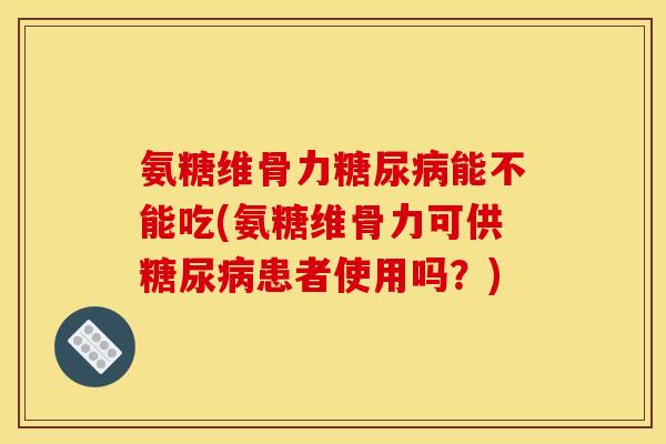 氨糖维骨力糖尿病能不能吃(氨糖维骨力可供糖尿病患者使用吗？)