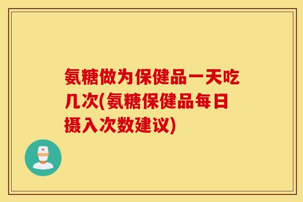 氨糖做为保健品一天吃几次(氨糖保健品每日摄入次数建议)