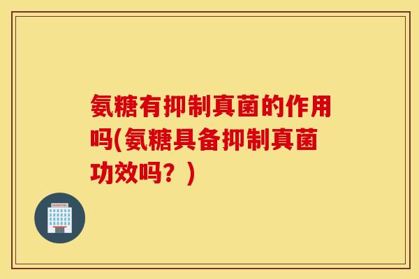 氨糖有抑制真菌的作用吗(氨糖具备抑制真菌功效吗？)
