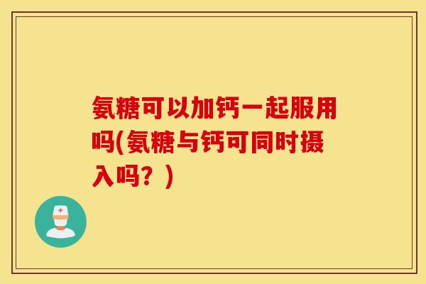 氨糖可以加钙一起服用吗(氨糖与钙可同时摄入吗?) 氨糖可以加钙一起服用吗(氨糖与钙可同时摄入吗?)