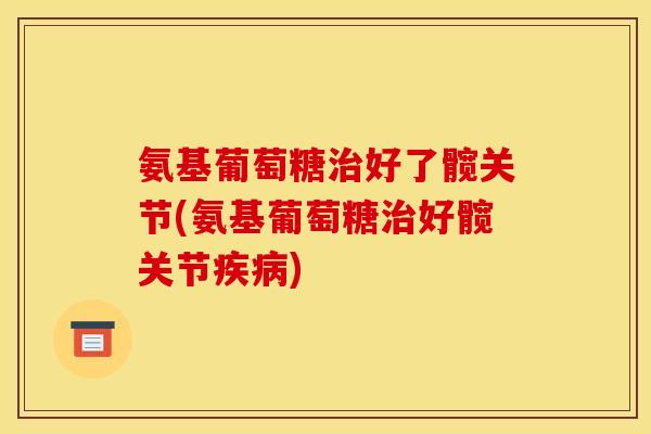 氨基葡萄糖治好了髋关节(氨基葡萄糖治好髋关节疾病)