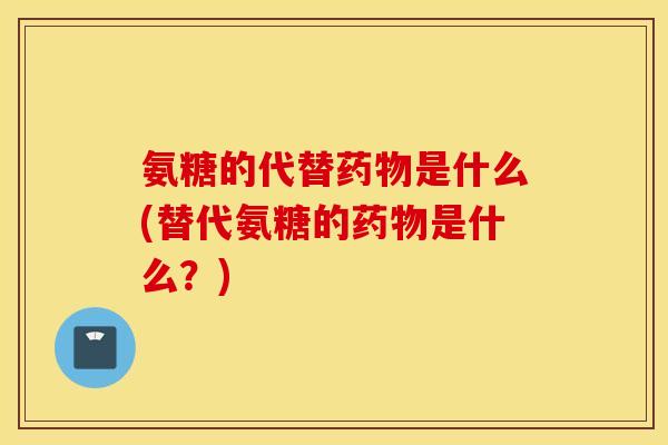 氨糖的代替药物是什么(替代氨糖的药物是什么？)