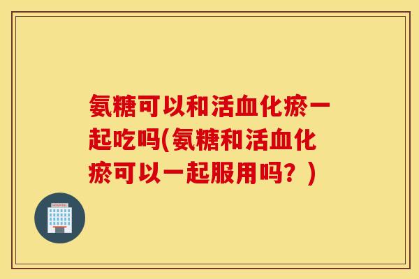 氨糖可以和活血化瘀一起吃吗(氨糖和活血化瘀可以一起服用吗？)
