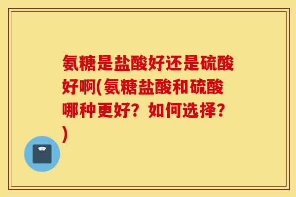 氨糖是盐酸好还是硫酸好啊(氨糖盐酸和硫酸哪种更好？如何选择？)