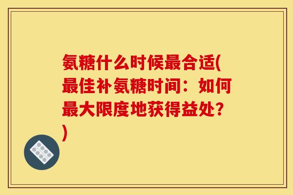 氨糖什么时候最合适(最佳补氨糖时间：如何最大限度地获得益处？)