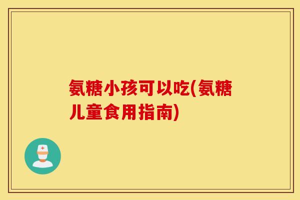 氨糖小孩可以吃(氨糖儿童食用指南)