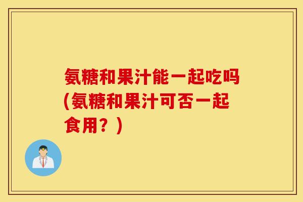 氨糖和果汁能一起吃吗(氨糖和果汁可否一起食用？)