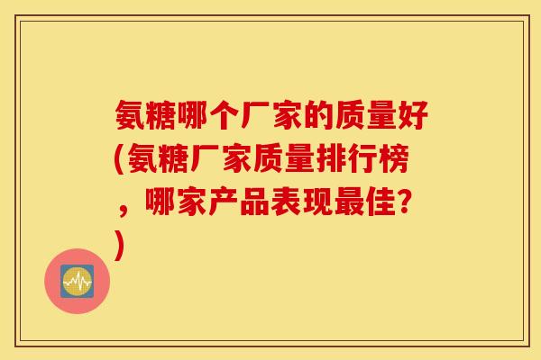 氨糖哪个厂家的质量好(氨糖厂家质量排行榜，哪家产品表现最佳？)