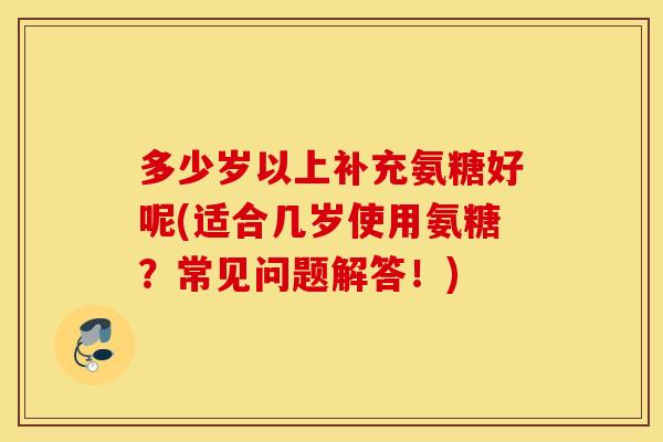 多少岁以上补充氨糖好呢(适合几岁使用氨糖？常见问题解答！)