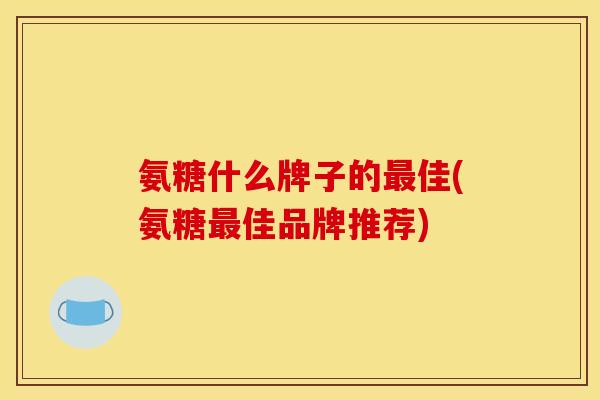 氨糖什么牌子的最佳(氨糖最佳品牌推荐)
