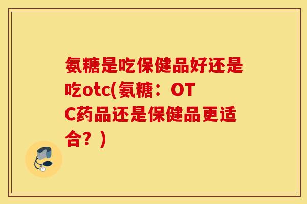 氨糖是吃保健品好还是吃otc(氨糖：OTC药品还是保健品更适合？)