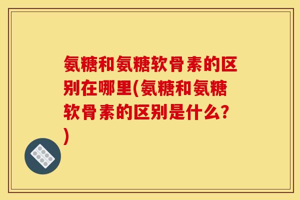 氨糖和氨糖软骨素的区别在哪里(氨糖和氨糖软骨素的区别是什么？)