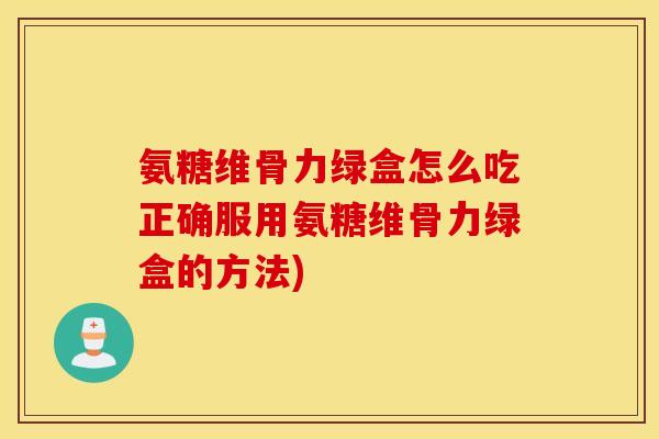 氨糖维骨力绿盒怎么吃正确服用氨糖维骨力绿盒的方法)